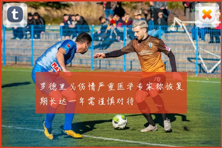 罗德里戈伤情严重医学专家称恢复期长达一年需谨慎对待