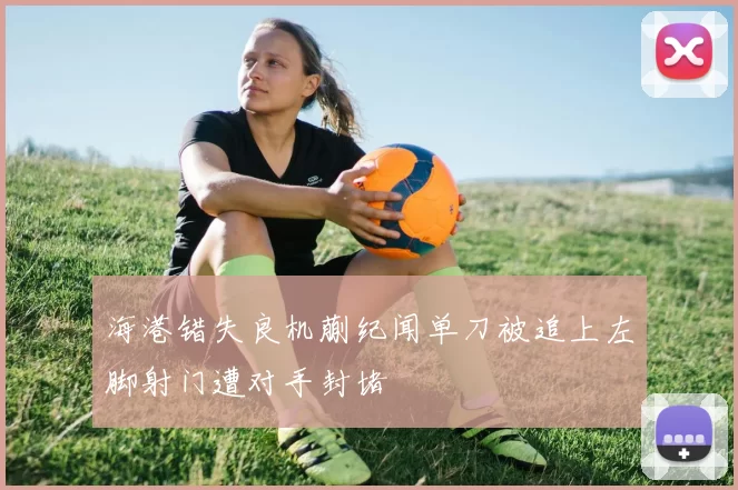 海港错失良机蒯纪闻单刀被追上左脚射门遭对手封堵