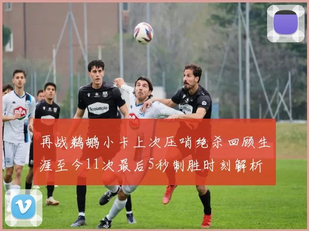 再战鹈鹕小卡上次压哨绝杀回顾生涯至今11次最后5秒制胜时刻解析