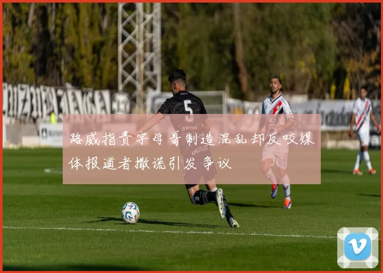 路威指责字母哥制造混乱却反咬媒体报道者撒谎引发争议