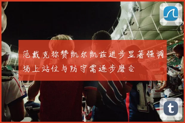 范戴克称赞凯尔凯兹进步显著强调场上站位与防守需逐步磨合