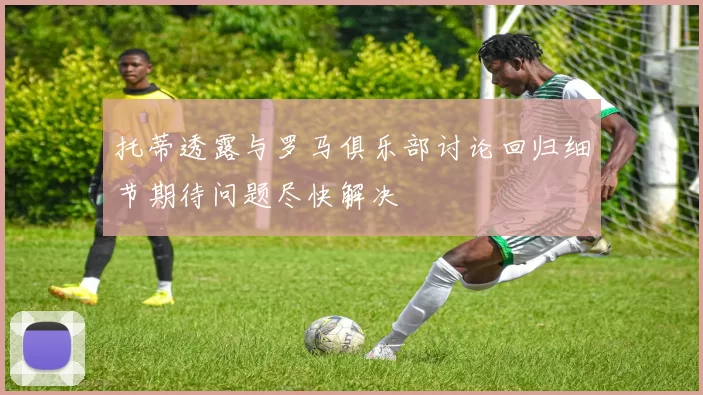 托蒂透露与罗马俱乐部讨论回归细节期待问题尽快解决