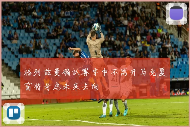 格列兹曼确认赛季中不离开马竞夏窗将考虑未来去向