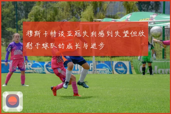 穆斯卡特谈亚冠失利感到失望但欣慰于球队的成长与进步