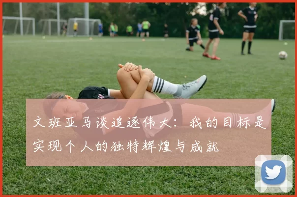 文班亚马谈追逐伟大：我的目标是实现个人的独特辉煌与成就