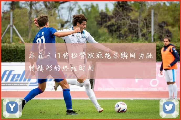 本菲卡门将称赞欧冠绝杀瞬间为独特精彩的终结时刻
