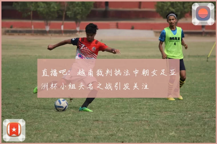 直播吧:越南裁判执法中朝女足亚洲杯小组头名之战引发关注