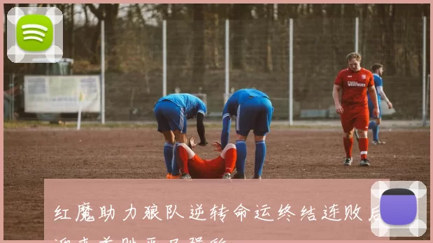 红魔助力狼队逆转命运终结连败后迎来首胜平局强敌