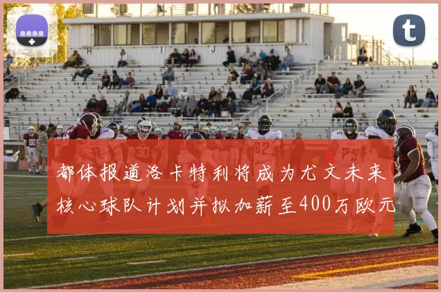 都体报道洛卡特利将成为尤文未来核心球队计划并拟加薪至400万欧元