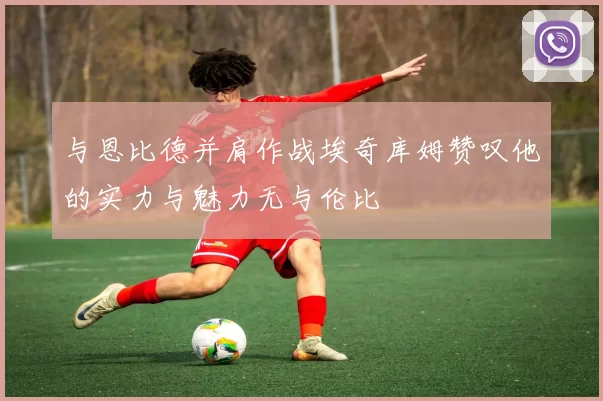 与恩比德并肩作战埃奇库姆赞叹他的实力与魅力无与伦比