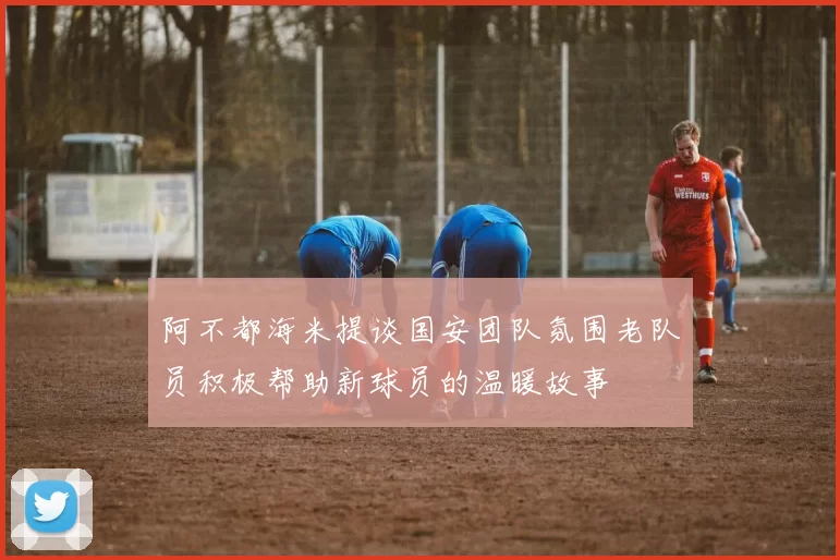 阿不都海米提谈国安团队氛围老队员积极帮助新球员的温暖故事