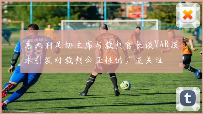 意大利足协主席与裁判官长谈VAR技术引发对裁判公正性的广泛关注