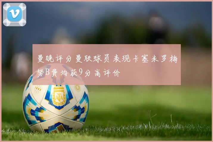 曼晚评分曼联球员表现卡塞米罗梅努B费均获9分高评价