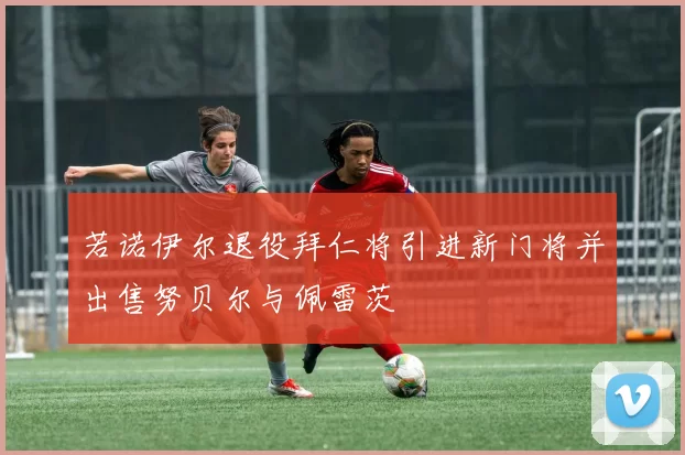 若诺伊尔退役拜仁将引进新门将并出售努贝尔与佩雷茨