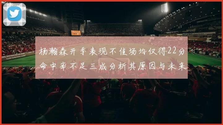 杨瀚森开季表现不佳场均仅得22分命中率不足三成分析其原因与未来发展潜力