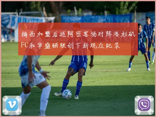 梅西加盟后迈阿密客场对阵洛杉矶FC和华盛顿联创下新观众纪录