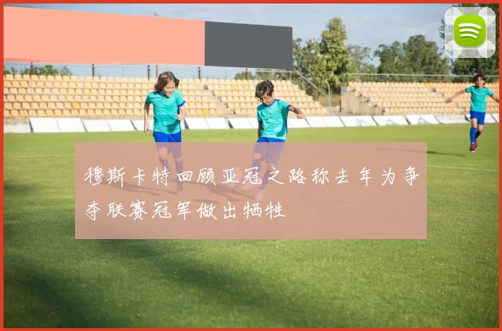 穆斯卡特回顾亚冠之路称去年为争夺联赛冠军做出牺牲