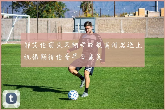 郭艾伦前交叉韧带断裂高诗岩送上祝福期待伦哥早日康复