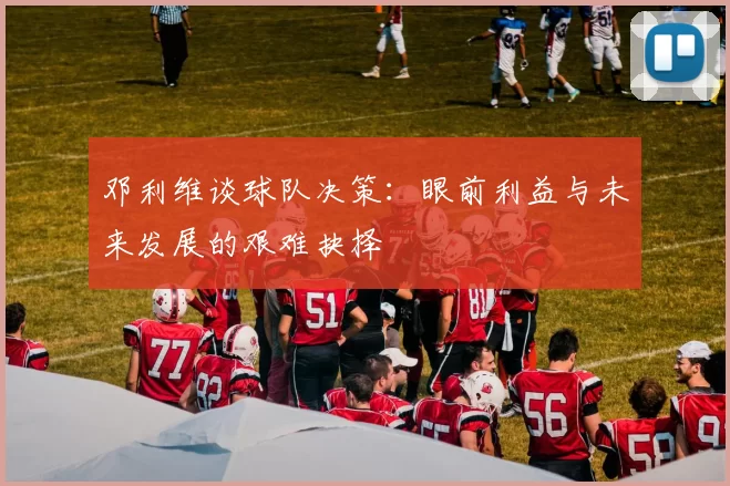 邓利维谈球队决策：眼前利益与未来发展的艰难抉择