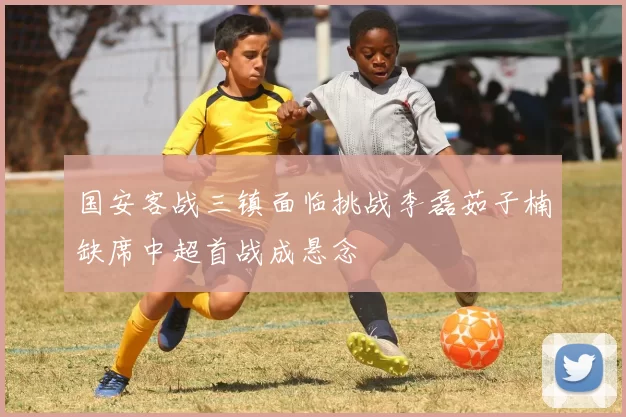 国安客战三镇面临挑战李磊茹子楠缺席中超首战成悬念