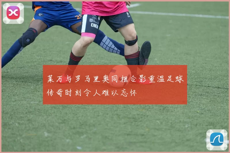 莱万与罗马里奥同框合影重温足球传奇时刻令人难以忘怀