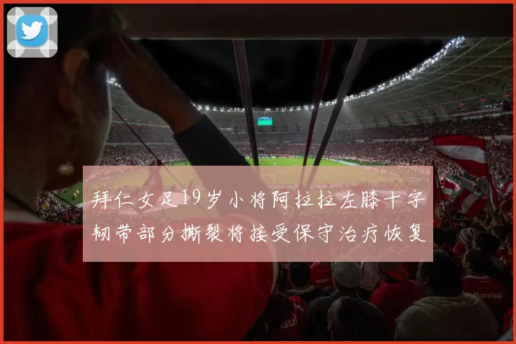 拜仁女足19岁小将阿拉拉左膝十字韧带部分撕裂将接受保守治疗恢复计划启动