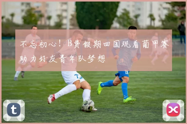 不忘初心！B费假期回国观看葡甲赛助力好友青年队梦想