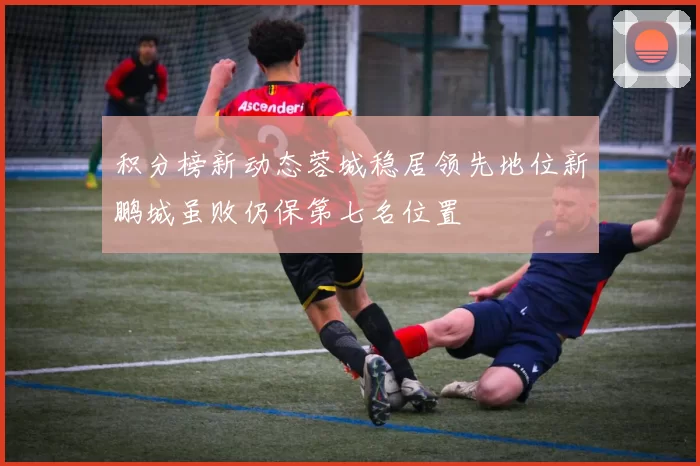积分榜新动态蓉城稳居领先地位新鹏城虽败仍保第七名位置