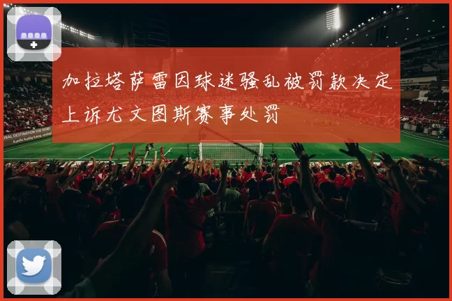 加拉塔萨雷因球迷骚乱被罚款决定上诉尤文图斯赛事处罚