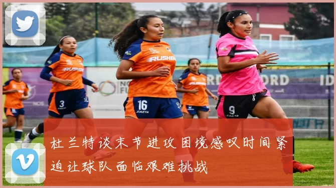 杜兰特谈末节进攻困境感叹时间紧迫让球队面临艰难挑战