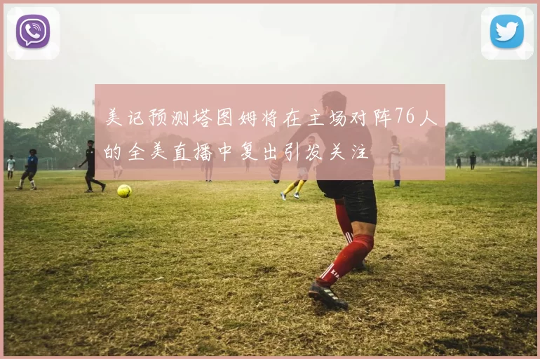 美记预测塔图姆将在主场对阵76人的全美直播中复出引发关注