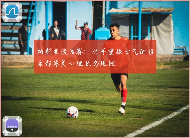 纳斯里谈马赛：对手重振士气的俱乐部球员心理状态堪忧