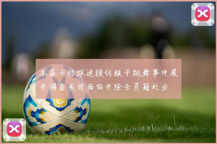 本菲卡对球迷模仿猴子跳舞事件展开调查或将面临开除会员籍处分