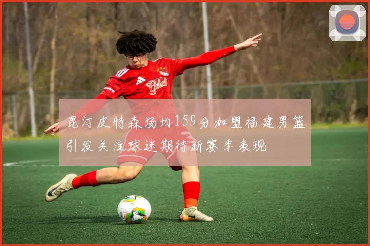 昆汀皮特森场均159分加盟福建男篮引发关注球迷期待新赛季表现