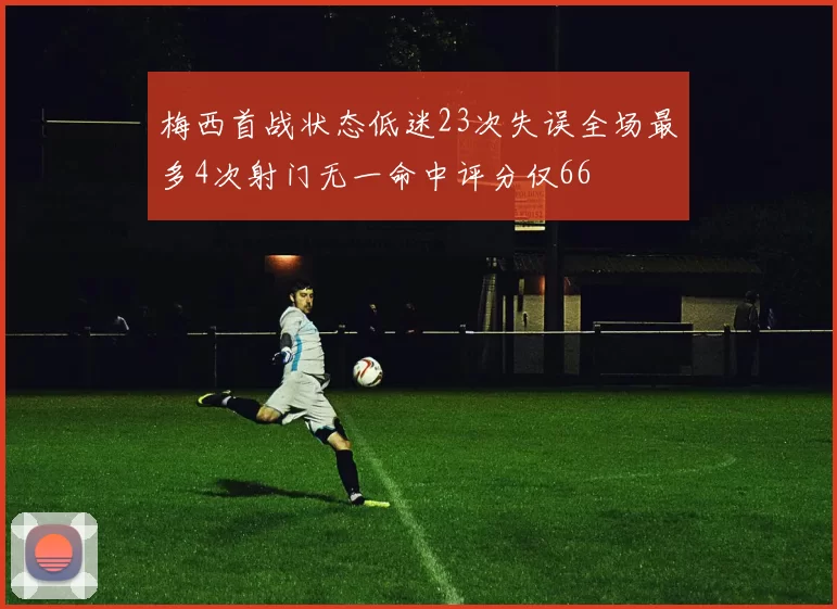 梅西首战状态低迷23次失误全场最多4次射门无一命中评分仅66